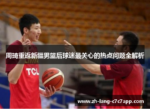 周琦重返新疆男篮后球迷最关心的热点问题全解析