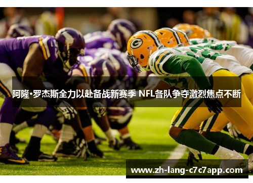 阿隆·罗杰斯全力以赴备战新赛季 NFL各队争夺激烈焦点不断